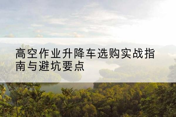 故城升降车怎么选-高空作业升降车选购实战指南与避坑要点