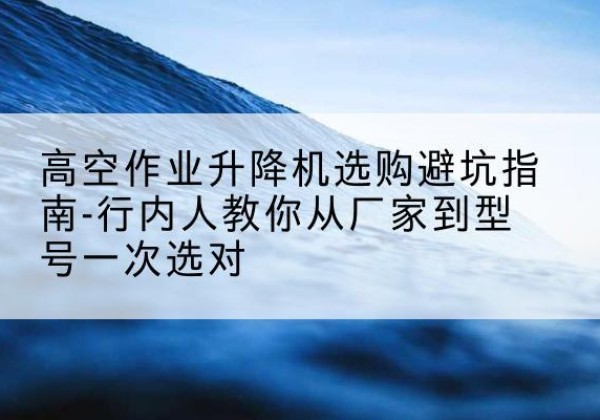 故城升降平台厂家-高空作业升降机选购避坑指南-行内人教你从厂家到型号一次选对