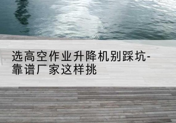 故城剪叉式升降机厂家-选高空作业升降机别踩坑-靠谱厂家这样挑