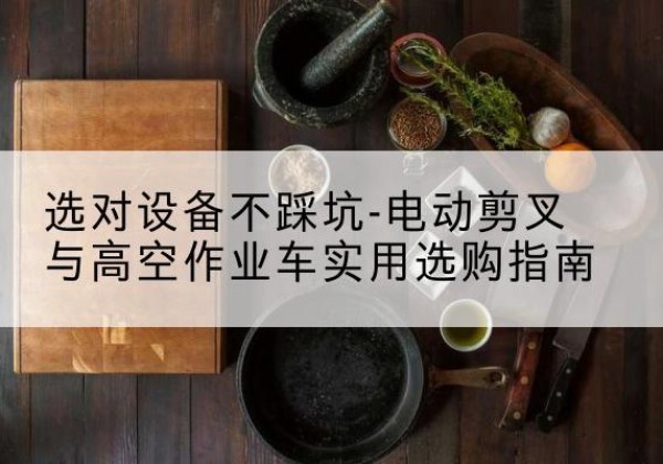 故城电动剪叉升降平台怎么选-选对设备不踩坑-电动剪叉与高空作业车实用选购指南