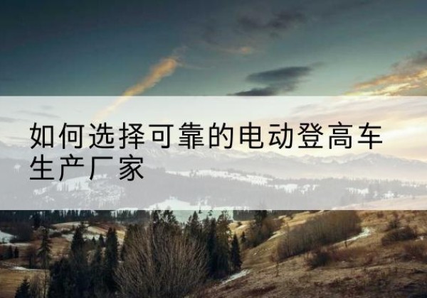 故城电动登高车厂家-如何选择可靠的电动登高车生产厂家