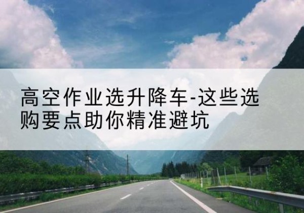故城升降车厂家-高空作业选升降车-这些选购要点助你*避坑