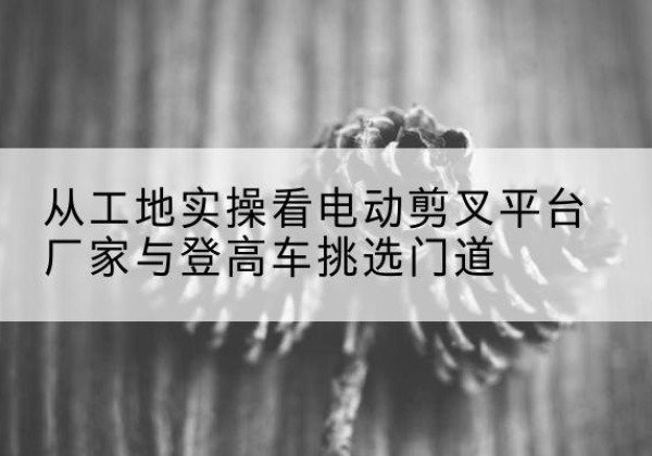 故城电动剪叉升降平台厂家-从工地实操看电动剪叉平台厂家与登高车挑选门道