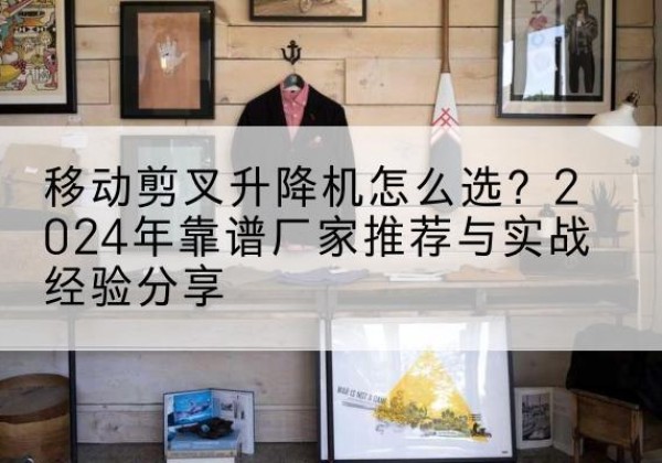故城升降平台厂家推荐-移动剪叉升降机怎么选？2024年靠谱厂家推荐与实战经验分享