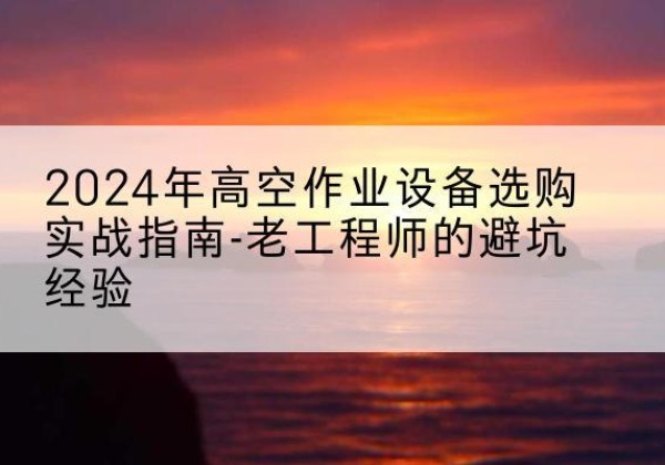 故城高空作业升降机厂家推荐-2024年高空作业设备选购实战指南-老工程师的避坑经验